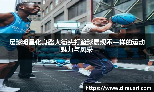 足球明星化身路人街头打篮球展现不一样的运动魅力与风采