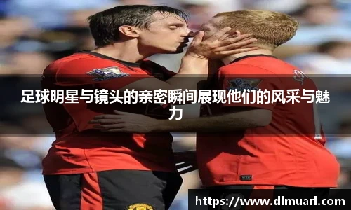 足球明星与镜头的亲密瞬间展现他们的风采与魅力